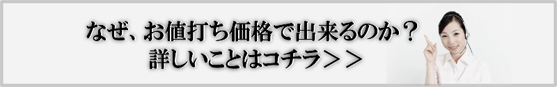 なぜお値打ち価格で出来るのか？詳しいことはコチラ